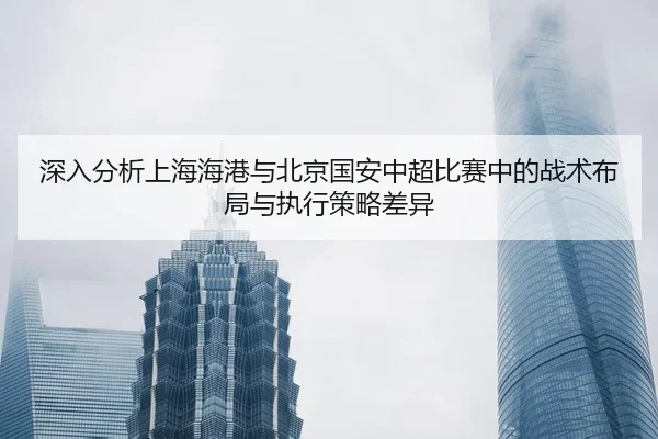 深入分析上海海港与北京国安中超比赛中的战术布局与执行策略差异 - JIUZHOU SPORTS